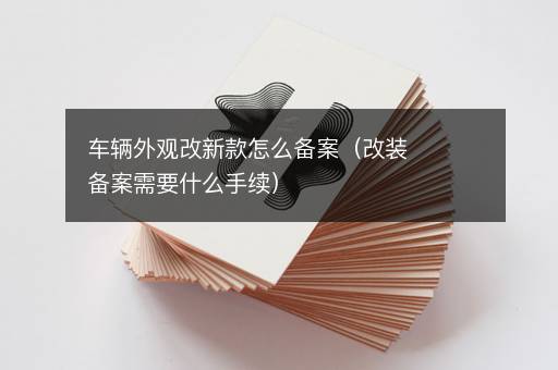 车辆外观改新款怎么备案（改装备案需要什么手续）