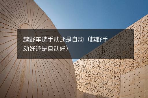 越野车选手动还是自动（越野手动好还是自动好）