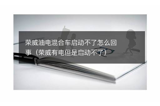荣威油电混合车启动不了怎么回事（荣威有电但是启动不了）